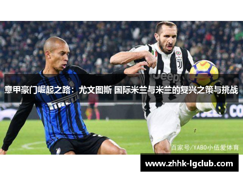 意甲豪门崛起之路：尤文图斯 国际米兰与米兰的复兴之策与挑战