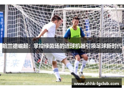哈兰德崛起：掌控绿茵场的进球机器引领足球新时代