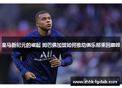 皇马新纪元的崛起 姆巴佩加盟如何推动俱乐部重回巅峰