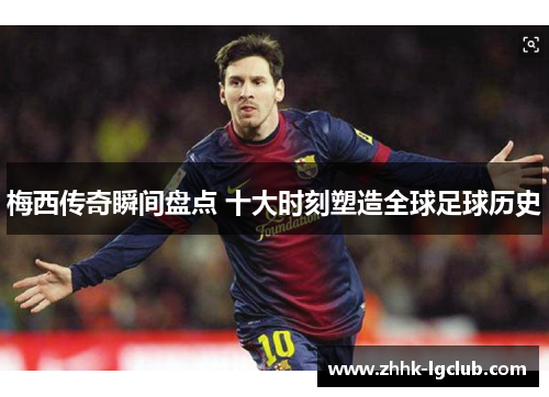 梅西传奇瞬间盘点 十大时刻塑造全球足球历史