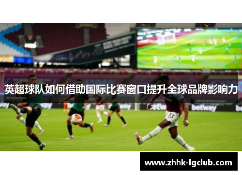 英超球队如何借助国际比赛窗口提升全球品牌影响力