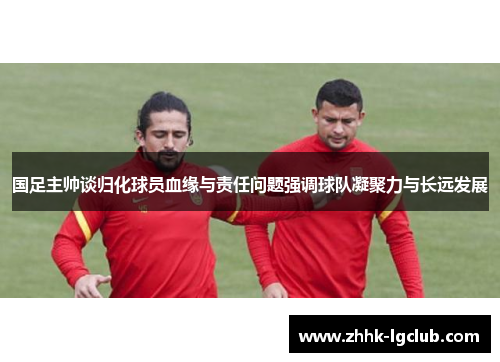 国足主帅谈归化球员血缘与责任问题强调球队凝聚力与长远发展
