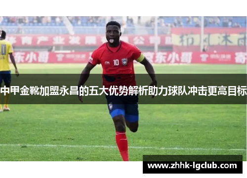 中甲金靴加盟永昌的五大优势解析助力球队冲击更高目标