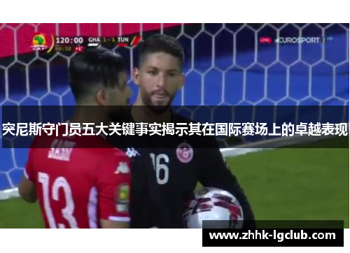 突尼斯守门员五大关键事实揭示其在国际赛场上的卓越表现