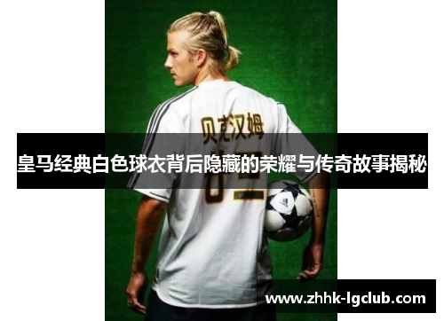 皇马经典白色球衣背后隐藏的荣耀与传奇故事揭秘