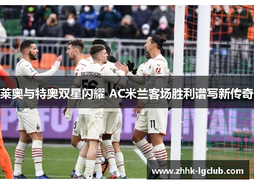 莱奥与特奥双星闪耀 AC米兰客场胜利谱写新传奇 莱奥与特奥双星闪耀 AC米兰客场胜利谱写新传奇