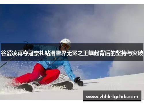 谷爱凌再夺冠崇礼站滑雪界无冕之王崛起背后的坚持与突破