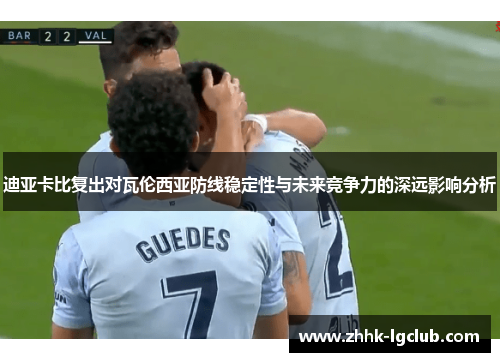 迪亚卡比复出对瓦伦西亚防线稳定性与未来竞争力的深远影响分析 迪亚卡比复出对瓦伦西亚防线稳定性与未来竞争力的深远影响分析