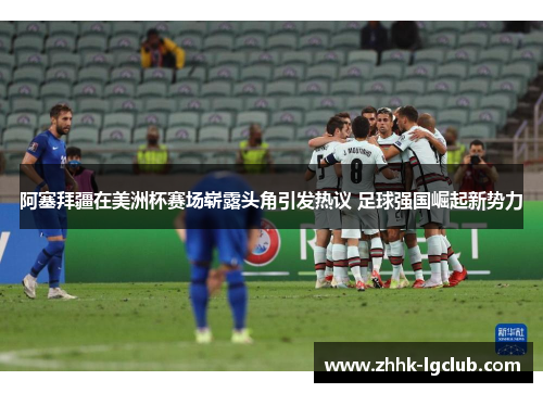 阿塞拜疆在美洲杯赛场崭露头角引发热议 足球强国崛起新势力