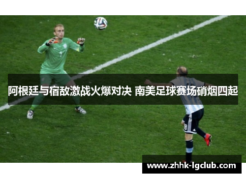 阿根廷与宿敌激战火爆对决 南美足球赛场硝烟四起 阿根廷与宿敌激战火爆对决 南美足球赛场硝烟四起