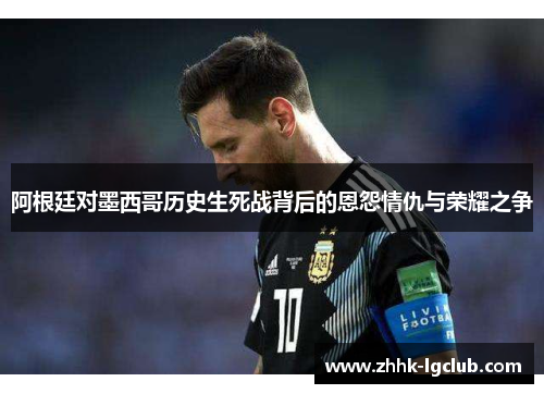 阿根廷对墨西哥历史生死战背后的恩怨情仇与荣耀之争