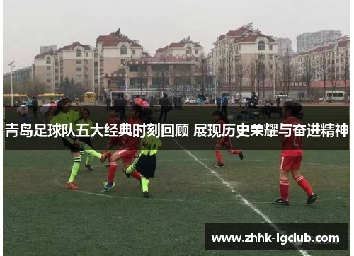 青岛足球队五大经典时刻回顾 展现历史荣耀与奋进精神