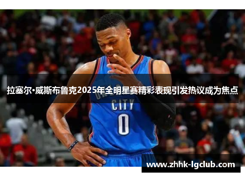 拉塞尔·威斯布鲁克2025年全明星赛精彩表现引发热议成为焦点