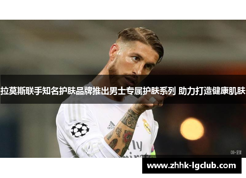 拉莫斯联手知名护肤品牌推出男士专属护肤系列 助力打造健康肌肤