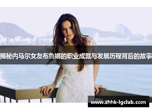 揭秘内马尔女友布鲁娜的职业成就与发展历程背后的故事