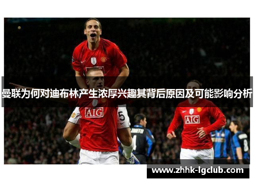 曼联为何对迪布林产生浓厚兴趣其背后原因及可能影响分析