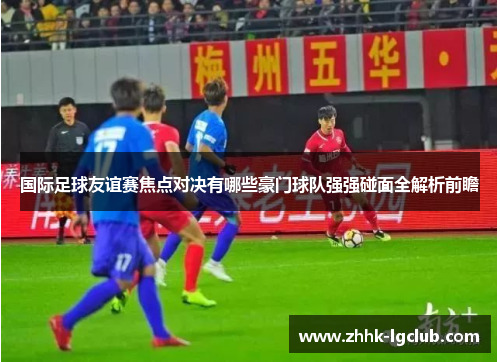 国际足球友谊赛焦点对决有哪些豪门球队强强碰面全解析前瞻 国际足球友谊赛焦点对决有哪些豪门球队强强碰面全解析前瞻
