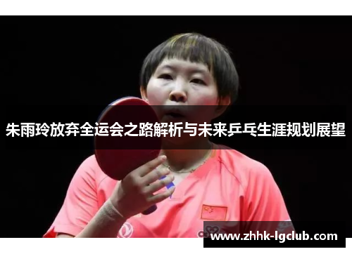 朱雨玲放弃全运会之路解析与未来乒乓生涯规划展望