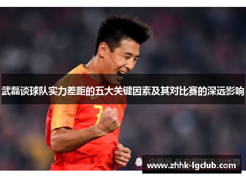武磊谈球队实力差距的五大关键因素及其对比赛的深远影响